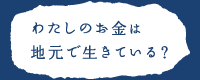 わたしたちのお金は地元で生きている？